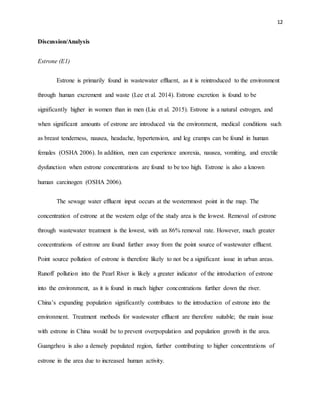 12
Discussion/Analysis
Estrone (E1)
Estrone is primarily found in wastewater effluent, as it is reintroduced to the environment
through human excrement and waste (Lee et al. 2014). Estrone excretion is found to be
significantly higher in women than in men (Liu et al. 2015). Estrone is a natural estrogen, and
when significant amounts of estrone are introduced via the environment, medical conditions such
as breast tenderness, nausea, headache, hypertension, and leg cramps can be found in human
females (OSHA 2006). In addition, men can experience anorexia, nausea, vomiting, and erectile
dysfunction when estrone concentrations are found to be too high. Estrone is also a known
human carcinogen (OSHA 2006).
The sewage water effluent input occurs at the westernmost point in the map. The
concentration of estrone at the western edge of the study area is the lowest. Removal of estrone
through wastewater treatment is the lowest, with an 86% removal rate. However, much greater
concentrations of estrone are found further away from the point source of wastewater effluent.
Point source pollution of estrone is therefore likely to not be a significant issue in urban areas.
Runoff pollution into the Pearl River is likely a greater indicator of the introduction of estrone
into the environment, as it is found in much higher concentrations further down the river.
China’s expanding population significantly contributes to the introduction of estrone into the
environment. Treatment methods for wastewater effluent are therefore suitable; the main issue
with estrone in China would be to prevent overpopulation and population growth in the area.
Guangzhou is also a densely populated region, further contributing to higher concentrations of
estrone in the area due to increased human activity.
 