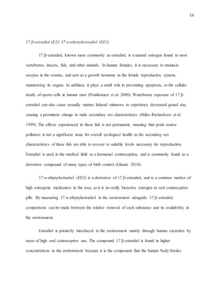 13
17 β-estradiol (E2)/ 17 α-ethynylestradiol (EE2)
17 β-estradiol, known more commonly as estradiol, is a natural estrogen found in most
vertebrates, insects, fish, and other animals. In human females, it is necessary to maintain
oocytes in the ovaries, and acts as a growth hormone in the female reproductive system,
maintaining its organs. In addition, it plays a small role in preventing apoptosis, or the cellular
death, of sperm cells in human men (Pentikainen et al. 2000). Waterborne exposure of 17 β-
estradiol can also cause sexually mature fathead minnows to experience decreased gonad size,
causing a prominent change in male secondary sex characteristics (Miles-Richardson et al.
1999). The effects experienced in these fish is not permanent, meaning that point source
pollution is not a significant issue for overall ecological health as the secondary sex
characteristics of these fish are able to recover to suitable levels necessary for reproduction.
Estradiol is used in the medical field as a hormonal contraception, and is commonly found as a
derivative compound of many types of birth control (Glasier 2010).
17 α-ethynylestradiol (EE2) is a derivative of 17 β-estradiol, and is a common marker of
high estrogenic medication in the area, as it is an orally bioactive estrogen in oral contraceptive
pills. By measuring 17 α-ethynylestradiol in the environment alongside 17 β-estradiol,
comparisons can be made between the relative removal of each substance and its availability in
the environment.
Estradiol is primarily introduced to the environment mainly through human excretion by
areas of high oral contraceptive use. The compound 17 β-estradiol is found in higher
concentrations in the environment because it is the component that the human body breaks
 