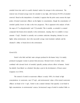 14
estradiol down into and it is a useful chemical marker for estrogen in the environment. The
removal rate of treated sewage water for estradiol is very high, with between 94-96% of estradiol
removed. Based on the interpolation of estradiol, it appears that the point source nearest the input
points of treated wastewater effluent are the highest in concentration, though the concentration of
estradiol quickly lowers in value as the river progresses. This is apparent in the analysis of both
the maps of 17 α-ethynylestradiol and 17 β-estradiol. This is notable, as estradiol is a natural
compound that breaks down naturally in the environment, meaning that it is available in trace
amounts <2 ng/L. Estradiol is currently not a common endocrine disrupting chemical in even
highly urban environments due to the successful sewage water treatment methods and the
chemical’s ability to break down in the environment.
Estriol (E3)
Estriol is the third and final main estrogen produced in the human body. It is mainly
produced in pregnant women to protect fetal processes. Elevated levels of estriol, when
combined with elevated levels of estradiol, typically produce adverse effects in humans. Estriol
has initially been linked as a chemical that plays a part in the development of breast cancer
(Lappano et al. 2010).
The removal of estriol in wastewater effluent is nearly 100%. It is found in high
concentrations in wastewater, near 137 ng/L, and environmental values of the treated wastewater
effluent are found to be <1 ng/L. Estriol is also a natural chemical that typically is not found in
high concentrations in environmental sources, but increased usage of estriol in medical fields as
 