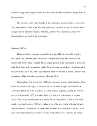 15
hormone therapy and in pregnant women with low levels of estriol may increase its prevalence in
the environment.
Like estradiol, estriol easily degrades in the environment and concentrations are very low.
The concentration of estriol is not high at the point source, as nearly all estriol is removed from
sewage water via treatment processes. Therefore, estriol in river water mainly comes from
bioaccumulation and runoff in the environment.
Bisphenol A (BPA)
BPA is a synthetic estrogenic compound that is not soluble in water and it is used to
make plastics for consumer goods. BPA mimics estrogen in the body, with a structure and
function that closely mimics estradiol. BPA is a major problem in the environment as it does not
easily break down, and it accumulates rapidly due to increasing use of plastics. It has been noted
to decrease litter size in rats, induce developmental effects on the brain in humans, decrease male
reproductive ability, and reduce sperm count (Beronius 2010).
Biodegradation and the treatment of BPA by wastewater treatment plants has been able to
reduce the amount of BPA by 92%. However, BPA is still found in higher concentrations in
wastewater effluent due to the widespread use of the chemical in plastics, making the removal
process far from perfect. BPA is therefore found to be highest in concentration at the point
source of the sewage treatment plant. It is notable that the concentration of BPA in river water
samples was found to exceed >500 ng/L, making it one of the most notable endocrine disruptors
in the environment. A contamination plume of BPA is found to decrease from >500 ng/L at the
point source of contamination down to <250 ng/L at the furthest point. Therefore, the primary
 