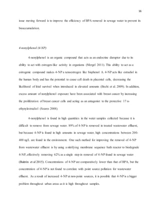 16
issue moving forward is to improve the efficiency of BPA removal in sewage water to prevent its
bioaccumulation.
4-nonylphenol (4-NP)
4-nonylphenol is an organic compound that acts as an endocrine disruptor due to its
ability to act with estrogen-like activity in organisms (Mergel 2011). This ability to act as a
estrogenic compound makes 4-NP a xenoestrogen like bisphenol A. 4-NP acts like estradiol in
the human body and has the potential to cause cell death in placental cells, decreasing the
likelihood of fetal survival when introduced in elevated amounts (Bechi et al. 2009). In addition,
excess amount of nonylphenol exposure have been associated with breast cancer by increasing
the proliferation of breast cancer cells and acting as an antagonist to the protective 17 α-
ethynylestradiol (Soares 2008).
4-nonylphenol is found in high quantities in the water samples collected because it is
difficult to remove from sewage water. 89% of 4-NP is removed in treated wastewater effluent,
but because 4-NP is found in high amounts in sewage water, high concentrations between 200-
400 ng/L are found in the environment. One such method for improving the removal of 4-NP
from wastewater effluent is by using a nitrifying membrane sequence bath reactor to biodegrade
4-NP, effectively removing 62% as a single step in removal of 4-NP found in sewage water
(Buitrón et al 2015). Concentrations of 4-NP are comparatively lower than that of BPA, but the
concentration of 4-NP is not found to correlate with point source pollution for wastewater
effluent. As a result of increased 4-NP at non-point sources, it is possible that 4-NP is a bigger
problem throughout urban areas as it is high throughout samples.
 