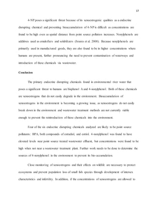 17
4-NP poses a significant threat because of its xenoestrogenic qualities as a endocrine
disrupting chemical and preventing bioaccumulation of 4-NP is difficult as concentrations are
found to be high even as spatial distance from point source pollution increases. Nonylphenols are
additives used as emulsifiers and solubilizers (Soares et al. 2008). Because nonylphenols are
primarily used in manufactured goods, they are also found to be in higher concentrations where
humans are present, further pronouncing the need to prevent contamination of waterways and
introduction of these chemicals via wastewater.
Conclusion
The primary endocrine disrupting chemicals found in environmental river water that
poses a significant threat to humans are bisphenol A and 4-nonylphenol. Both of these chemicals
are xenoestrogens that do not easily degrade in the environment. Bioaccumulation of
xenoestrogens in the environment is becoming a growing issue, as xenoestrogens do not easily
break down in the environment and wastewater treatment methods are not currently viable
enough to prevent the reintroduction of these chemicals into the environment.
Four of the six endocrine disrupting chemicals analyzed are likely to be point source
pollutants: BPA, both compounds of estradiol, and estriol. 4-nonylphenol was found to have
elevated levels near point source treated wastewater effluent, but concentrations were found to be
high when not near a wastewater treatment plant. Further work needs to be done to determine the
sources of 4-nonylphenol in the environment to prevent its bio-accumulation.
Close monitoring of xenoestrogens and their effects on wildlife are necessary to protect
ecosystems and prevent population loss of small fish species through development of intersex
characteristics and infertility. In addition, if the concentrations of xenoestrogens are allowed to
 