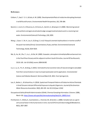 19
References
Colborn,T.,Saal,F. S. V.,& Soto,A. M. (1993). Developmentaleffectsof endocrine-disruptingchemicals
inwildlifeandhumans. EnvironmentalHealth Perspectives, 101, 378–384.
Baronti,C.,Curini,R.,D'Ascenzo,G.,Di Corcia,A.,Gentili,A.,&Samperi,R.(2000). Monitoringnatural
and syntheticestrogensatactivatedsludge sewagetreatmentplantsandina receivingriver
water. EnvironmentalScience& Technology,(24),5059.
Wang, J.,Guan, Y., Ni,H.,Luo, X.,& Zeng,E. (n.d).Polycyclicaromatichydrocarbonsinriverine runoff of
the pearl riverdelta(China):Concentrations,fluxes,andfate.Environmental Science &
Technology,41(16),5614-5619.
Ma, Q.,Hu, M., Zhu,T., Liu,L., & Dai,M. (2005). Seawater,atmosphericdimethylsulfide andaerosol ions
inthe Pearl RiverEstuaryandthe adjacentnorthernSouthChinaSea. Journal Of SeaResearch,
53131-145. doi:10.1016/j.seares.2004.06.002
Liu,Z., Lu, G., Yin,H., & Dang, Z.(2015). Estimatedhumanexcretionratesof natural estrogenscalculated
fromtheirconcentrationsinraw municipal wastewateranditsapplication. Environmental
Science and Pollution Research.RetrievedMarch29, 2015, from SpringerLink.
Lee,K.,Barber,L., & Schoenfuss,H.(2014). Spatial and Temporal Patternsof Endocrine Active Chemicals
inSmall StreamsIndicate Differential Exposure toAquaticOrganisms. Journalof theAmerican
Water ResourcesAssociation,50(2),401-419. doi:10.1111/jawr.12162
Occupational Safety&HealthAdministration(OSHA).Chemical SamplingInformation|Estrone.(2006,
March 10). https://www.osha.gov/dts/chemicalsampling/data/CH_238925.html
Pentikainen,V.,Erkkila,K.,Suomalainen,L., Parvinen,M.,& Dunkel,L.(2000). Estradiol acts as a germ
cell survival factorinthe humantestisinvitro.Journal Of Clinical Endocrinology&Metabolism,
85(5), 2057-2067.
 