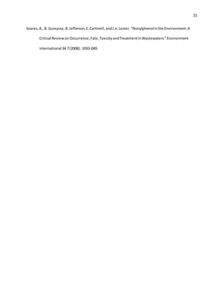 21
Soares,A.,B. Guieysse,B.Jefferson,E.Cartmell,andJ.n.Lester."Nonylphenolinthe Environment:A
Critical ReviewonOccurrence,Fate,ToxicityandTreatmentinWastewaters."Environment
International 34.7(2008): 1033-049.
 