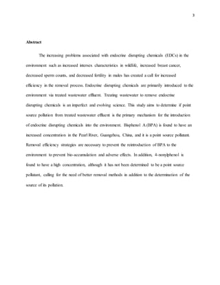 3
Abstract
The increasing problems associated with endocrine disrupting chemicals (EDCs) in the
environment such as increased intersex characteristics in wildlife, increased breast cancer,
decreased sperm counts, and decreased fertility in males has created a call for increased
efficiency in the removal process. Endocrine disrupting chemicals are primarily introduced to the
environment via treated wastewater effluent. Treating wastewater to remove endocrine
disrupting chemicals is an imperfect and evolving science. This study aims to determine if point
source pollution from treated wastewater effluent is the primary mechanism for the introduction
of endocrine disrupting chemicals into the environment. Bisphenol A (BPA) is found to have an
increased concentration in the Pearl River, Guangzhou, China, and it is a point source pollutant.
Removal efficiency strategies are necessary to prevent the reintroduction of BPA to the
environment to prevent bio-accumulation and adverse effects. In addition, 4-nonylphenol is
found to have a high concentration, although it has not been determined to be a point source
pollutant, calling for the need of better removal methods in addition to the determination of the
source of its pollution.
 