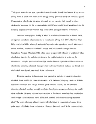 5
Vitellogenin synthesis and gene expression is a useful marker in male fish because it is a process
mainly found in female fish, which starts the egg forming process in nearly all oviparous species.
Concentrations of endocrine disrupting chemicals are not currently high enough to induce
vitellogenin responses, but the bio-accumulation of EDCs such as BPA and nonylphenol that do
not easily degrade in the environment may cause further ecological impacts in the future.
Increased anthropogenic activity is linked to increased contamination in riverine runoff,
an important contributor of contaminants to coastal zones (Wang et al. 2007). The Pearl River
Delta, which is a highly urbanized section of China undergoing population growth with over 41
million residents, receives 64% industrial sewage and 74% domestic sewage from the
Guangdong Province (Ma et al. 2005). China serves as a powerful indicator of heightened values
of pollution, therefore by analyzing the impacts that rapid urbanization is having on the
environment, a helpful precursor of knowledge can be obtained to prevent the bio-accumulation
of endocrine disrupting chemicals through better wastewater treatment methods and through use
of chemicals that degrade more easily in the environment.
The main questions to be answered by a quantitative analysis of endocrine disrupting
chemicals in the Pearl River Delta are as follows: Will endocrine disrupting chemicals be found
in riverine waterways near sewage treatment plant effluent? If found, will the endocrine
disrupting chemicals produce a spatial correlation based on the comparison between the weight
of the endocrine disrupting chemical concentrations in the riverine water based on interpolation
of the weights as the chemicals move down river, and thus away from the sewage treatment
plant? The source of sewage effluent is expected to be higher in concentration because it is a
point source of pollution in the environment. However, increased runoff in the system and other
 