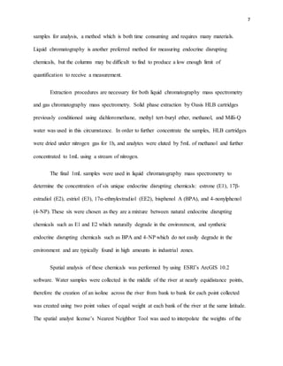 7
samples for analysis, a method which is both time consuming and requires many materials.
Liquid chromatography is another preferred method for measuring endocrine disrupting
chemicals, but the columns may be difficult to find to produce a low enough limit of
quantification to receive a measurement.
Extraction procedures are necessary for both liquid chromatography mass spectrometry
and gas chromatography mass spectrometry. Solid phase extraction by Oasis HLB cartridges
previously conditioned using dichloromethane, methyl tert-buryl ether, methanol, and Milli-Q
water was used in this circumstance. In order to further concentrate the samples, HLB cartridges
were dried under nitrogen gas for 1h, and analytes were eluted by 5mL of methanol and further
concentrated to 1mL using a stream of nitrogen.
The final 1mL samples were used in liquid chromatography mass spectrometry to
determine the concentration of six unique endocrine disrupting chemicals: estrone (E1), 17β-
estradiol (E2), estriol (E3), 17α-ethnylestradiol (EE2), bisphenol A (BPA), and 4-nonylphenol
(4-NP). These six were chosen as they are a mixture between natural endocrine disrupting
chemicals such as E1 and E2 which naturally degrade in the environment, and synthetic
endocrine disrupting chemicals such as BPA and 4-NP which do not easily degrade in the
environment and are typically found in high amounts in industrial zones.
Spatial analysis of these chemicals was performed by using ESRI’s ArcGIS 10.2
software. Water samples were collected in the middle of the river at nearly equidistance points,
therefore the creation of an isoline across the river from bank to bank for each point collected
was created using two point values of equal weight at each bank of the river at the same latitude.
The spatial analyst license’s Nearest Neighbor Tool was used to interpolate the weights of the
 