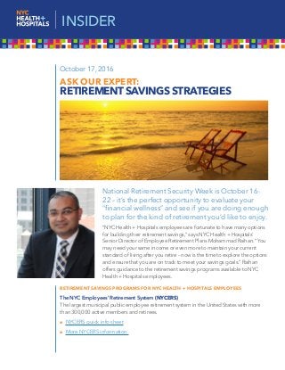 National Retirement Security Week is October 16-
22 – it’s the perfect opportunity to evaluate your
“financial wellness” and see if you are doing enough
to plan for the kind of retirement you’d like to enjoy.
“NYC Health + Hospitals employees are fortunate to have many options
for building their retirement savings,” says NYC Health + Hospitals’
Senior Director of Employee Retirement Plans Mohammad Raihan. “You
may need your same income or even more to maintain your current
standard of living after you retire – now is the time to explore the options
and ensure that you are on track to meet your savings goals.” Raihan
offers guidance to the retirement savings programs available to NYC
Health + Hospitals employees.
RETIREMENT SAVINGS PROGRAMS FOR NYC HEALTH + HOSPITALS EMPLOYEES
The NYC Employees’ Retirement System (NYCERS)
The largest municipal public employee retirement system in the United States with more
than 300,000 active members and retirees.
 NYCERS quick info sheet
 More NYCERS information
October 17, 2016
ASK OUR EXPERT:
RETIREMENT SAVINGS STRATEGIES
INSIDER
 