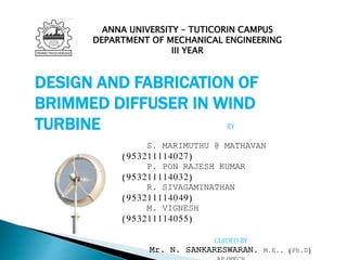DESIGN AND FABRICATION OF
BRIMMED DIFFUSER IN WIND
TURBINE BY
S. MARIMUTHU @ MATHAVAN
(953211114027)
P. PON RAJESH KUMAR
(953211114032)
R. SIVAGAMINATHAN
(953211114049)
M. VIGNESH
(953211114055)
GUIDED BY
Mr. N. SANKARESWARAN, M.E., (Ph.D)
ANNA UNIVERSITY – TUTICORIN CAMPUS
DEPARTMENT OF MECHANICAL ENGINEERING
III YEAR
 