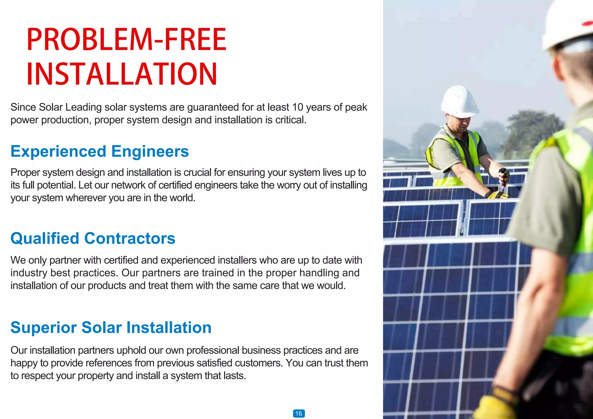 PROBLEM-FREE
INSTALLATION
Since Solar Leading solar systems are guaranteed for at least 10 years of peak
power production, proper system design and installation is critical.
Experienced Engineers
Qualified Contractors
Superior Solar Installation
Proper system design and installation is crucial for ensuring your system lives up to
its full potential. Let our network of certified engineers take the worry out of installing
your system wherever you are in the world.
We only partner with certified and experienced installers who are up to date with
industry best practices. Our partners are trained in the proper handling and
installation of our products and treat them with the same care that we would.
Our installation partners uphold our own professional business practices and are
happy to provide references from previous satisfied customers. You can trust them
to respect your property and install a system that lasts.
16
 