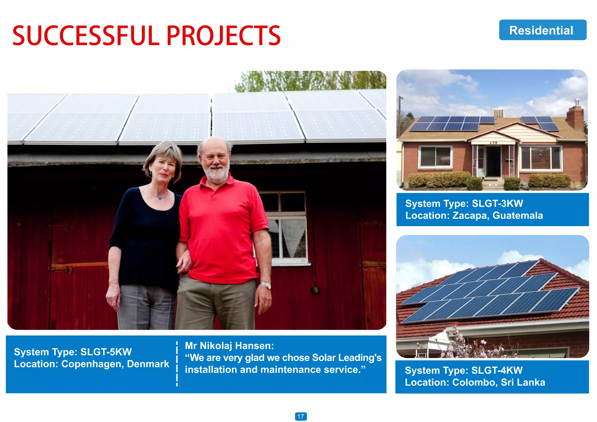 SUCCESSFUL PROJECTS
System Type: SLGT-5KW
Location: Copenhagen, Denmark
System Type: SLGT-3KW
Location: Zacapa, Guatemala
System Type: SLGT-4KW
Location: Colombo, Sri Lanka
Mr Nikolaj Hansen:
“We are very glad we chose Solar Leading's
installation and maintenance service.”
Residential
17
 