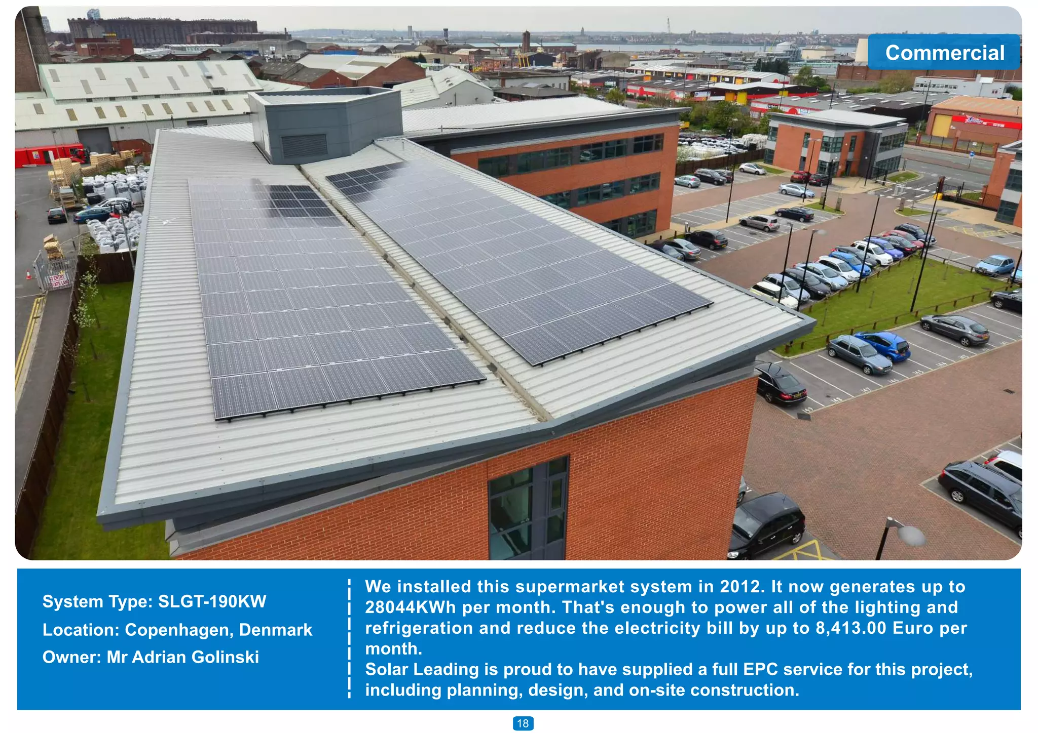 Commercial
We installed this supermarket system in 2012. It now generates up to
28044KWh per month. That's enough to power all of the lighting and
refrigeration and reduce the electricity bill by up to 8,413.00 Euro per
month.
Solar Leading is proud to have supplied a full EPC service for this project,
including planning, design, and on-site construction.
System Type: SLGT-190KW
Location: Copenhagen, Denmark
Owner: Mr Adrian Golinski
18
 