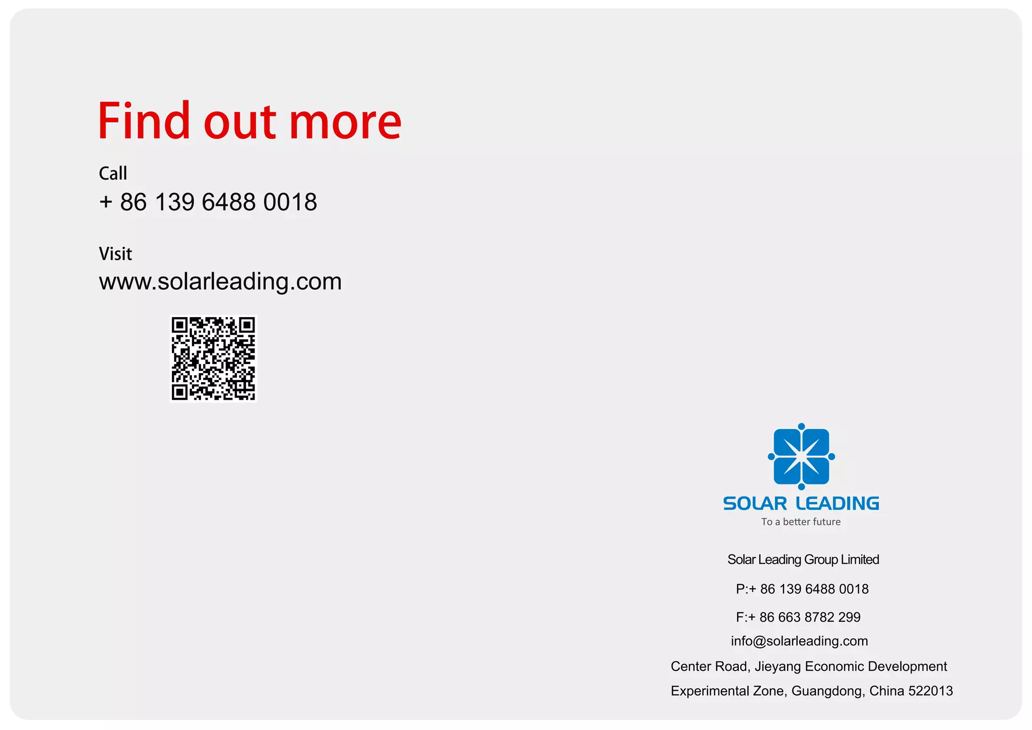 Center Road, Jieyang Economic Development
Experimental Zone, Guangdong, China 522013
Solar Leading Group Limited
P:+ 86 139 6488 0018
F:+ 86 663 8782 299
info@solarleading.com
Find out more
Call
+ 86 139 6488 0018
Visit
www.solarleading.com
 