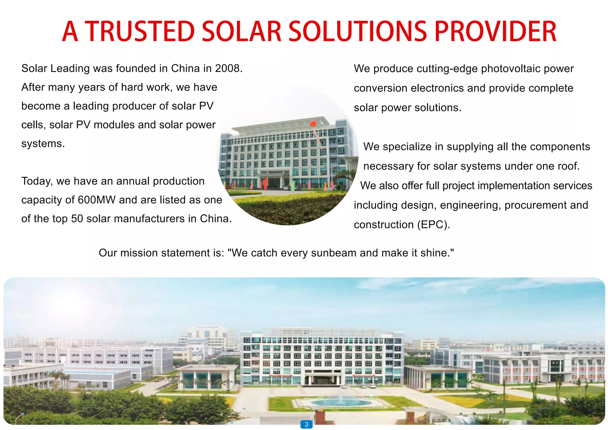 A TRUSTED SOLAR SOLUTIONS PROVIDER
Solar Leading was founded in China in 2008.
After many years of hard work, we have
become a leading producer of solar PV
cells, solar PV modules and solar power
systems.
Today, we have an annual production
capacity of 600MW and are listed as one
of the top 50 solar manufacturers in China.
We produce cutting-edge photovoltaic power
conversion electronics and provide complete
solar power solutions.
We specialize in supplying all the components
necessary for solar systems under one roof.
We also offer full project implementation services
including design, engineering, procurement and
construction (EPC).
3
Our mission statement is: "We catch every sunbeam and make it shine."
 
