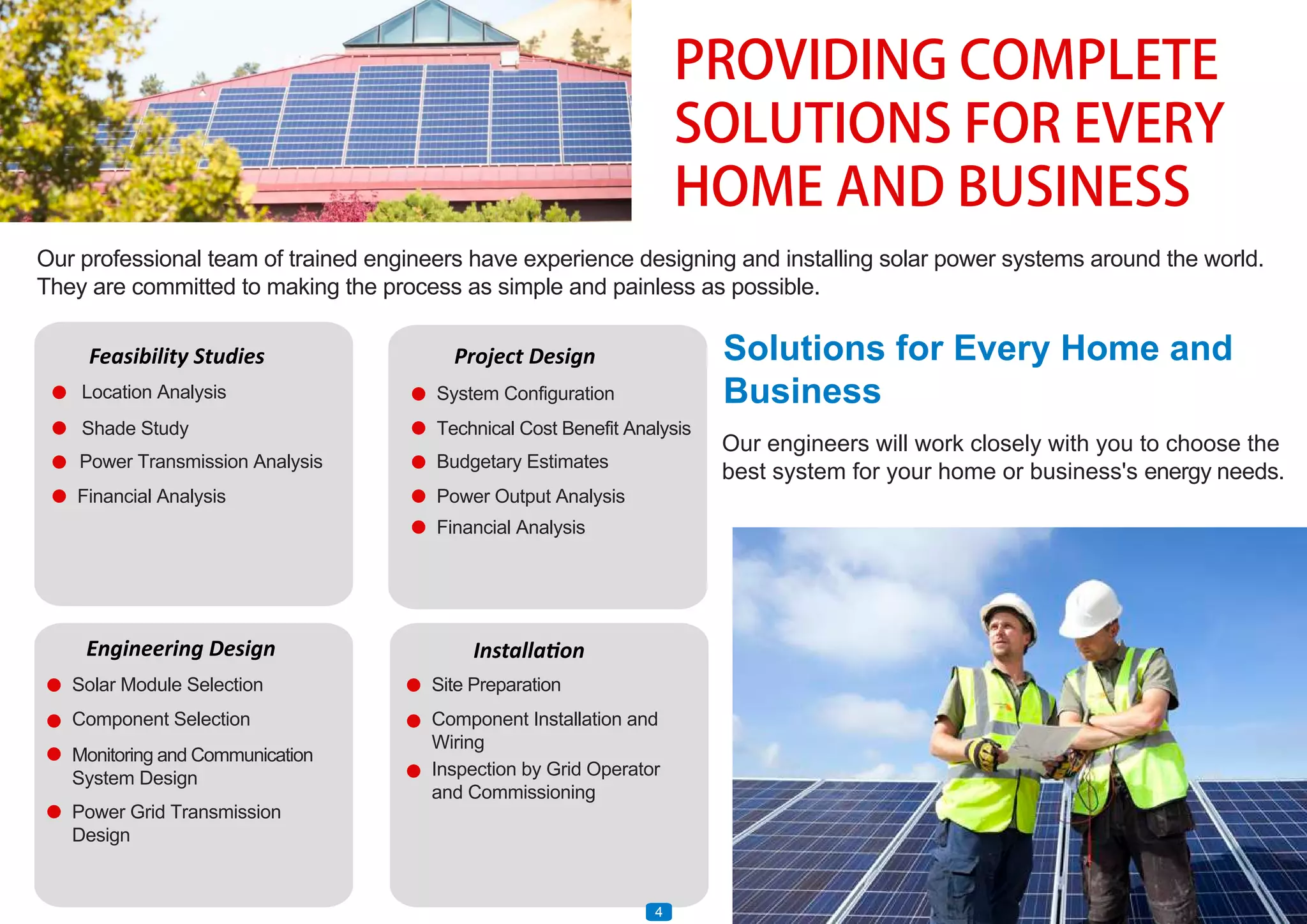 PROVIDING COMPLETE
SOLUTIONS FOR EVERY
HOME AND BUSINESS
Our professional team of trained engineers have experience designing and installing solar power systems around the world.
They are committed to making the process as simple and painless as possible.
Our engineers will work closely with you to choose the
best system for your home or business's energy needs.
Feasibility Studies
Location Analysis
Shade Study
Power Transmission Analysis
Financial Analysis
Installation
Site Preparation
Component Installation and
Wiring
Inspection by Grid Operator
and Commissioning
Project Design
System Configuration
Technical Cost Benefit Analysis
Budgetary Estimates
Power Output Analysis
Financial Analysis
Engineering Design
Solar Module Selection
Component Selection
Monitoring and Communication
System Design
Power Grid Transmission
Design
Solutions for Every Home and
Business
4
 