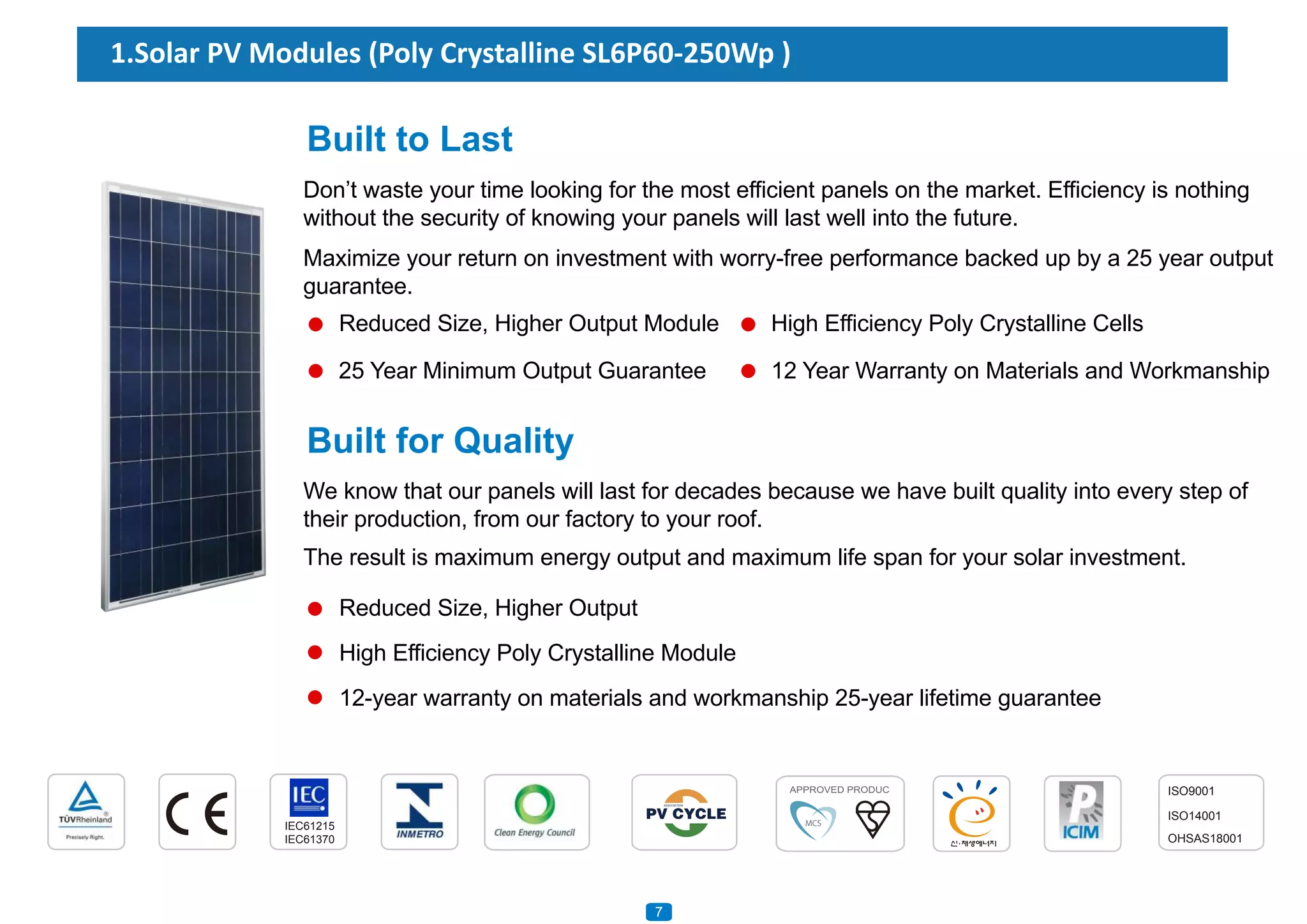 1.Solar PV Modules (Poly Crystalline SL6P60-250Wp )
Reduced Size, Higher Output
High Efficiency Poly Crystalline Module
12-year warranty on materials and workmanship 25-year lifetime guarantee
Built to Last
Don’t waste your time looking for the most efficient panels on the market. Efficiency is nothing
without the security of knowing your panels will last well into the future.
Maximize your return on investment with worry-free performance backed up by a 25 year output
guarantee.
Reduced Size, Higher Output Module
Built for Quality
We know that our panels will last for decades because we have built quality into every step of
their production, from our factory to your roof.
The result is maximum energy output and maximum life span for your solar investment.
IEC61215
IEC61370
ISO9001
ISO14001
OHSAS18001
7
High Efficiency Poly Crystalline Cells
12 Year Warranty on Materials and Workmanship25 Year Minimum Output Guarantee
 