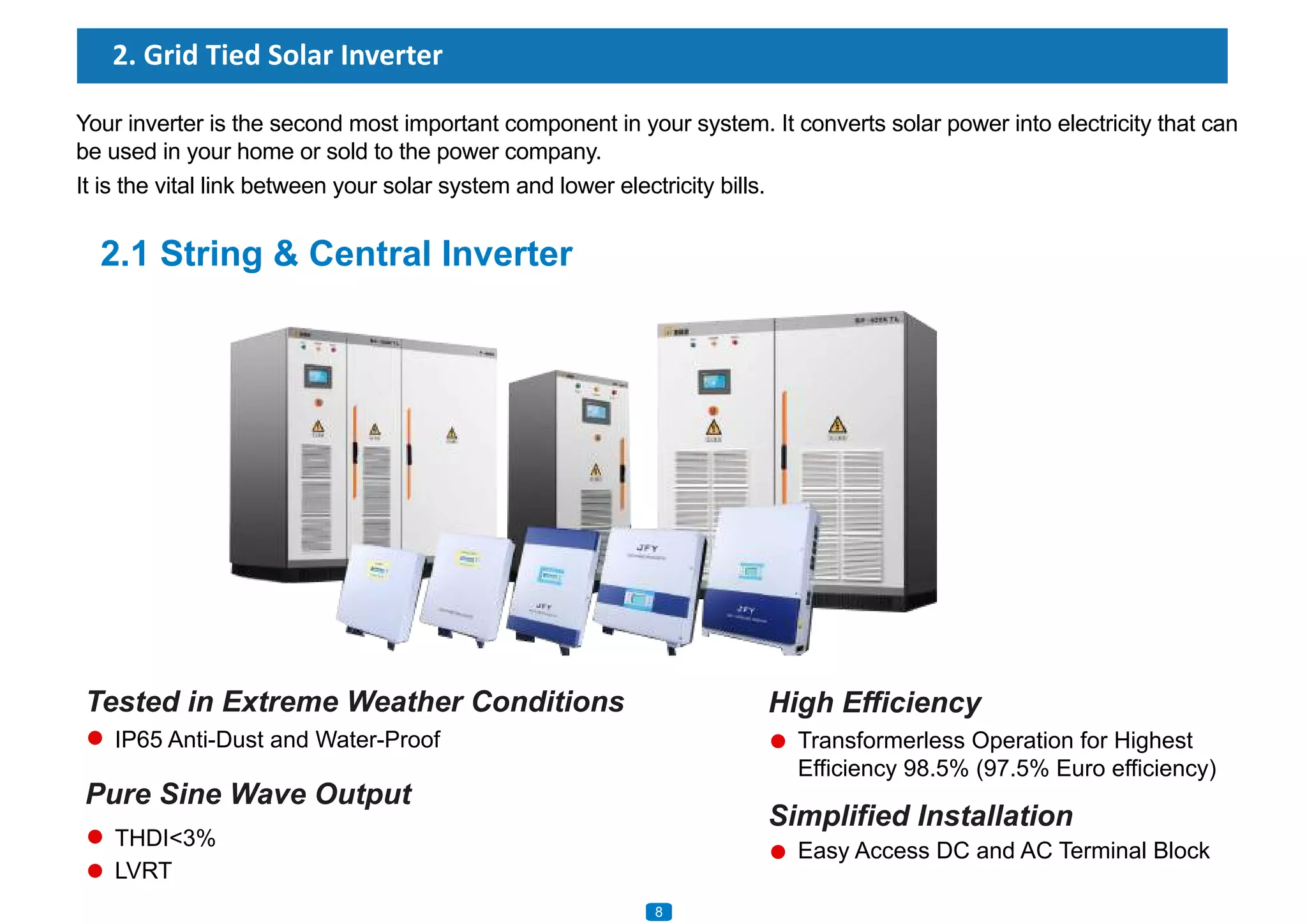 2.1 String & Central Inverter
Tested in Extreme Weather Conditions
2. Grid Tied Solar Inverter
Your inverter is the second most important component in your system. It converts solar power into electricity that can
be used in your home or sold to the power company.
It is the vital link between your solar system and lower electricity bills.
IP65 Anti-Dust and Water-Proof
Pure Sine Wave Output
THDI<3%
LVRT
High Efficiency
Transformerless Operation for Highest
Efficiency 98.5% (97.5% Euro efficiency)
Simplified Installation
Easy Access DC and AC Terminal Block
8
 