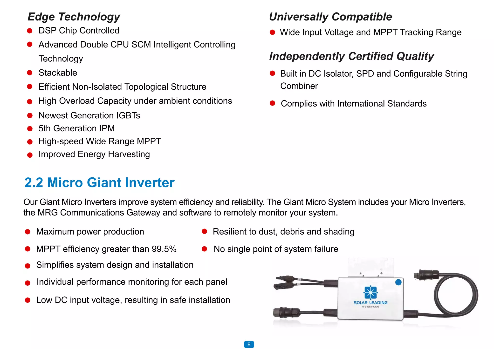 2.2 Micro Giant Inverter
Universally Compatible
Wide Input Voltage and MPPT Tracking Range
Independently Certified Quality
Built in DC Isolator, SPD and Configurable String
Combiner
Complies with International Standards
Newest Generation IGBTs
5th Generation IPM
High-speed Wide Range MPPT
Improved Energy Harvesting
Edge Technology
DSP Chip Controlled
Advanced Double CPU SCM Intelligent Controlling
Technology
Stackable
Efficient Non-Isolated Topological Structure
High Overload Capacity under ambient conditions
Our Giant Micro Inverters improve system efficiency and reliability. The Giant Micro System includes your Micro Inverters,
the MRG Communications Gateway and software to remotely monitor your system.
Maximum power production Resilient to dust, debris and shading
No single point of system failureMPPT efficiency greater than 99.5%
Simplifies system design and installation
Low DC input voltage, resulting in safe installation
Individual performance monitoring for each panel
109
 