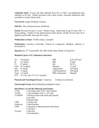Admission Data: 57-year old male admitted from ES c/o N&V, and abdominal pain
radiating to Rt side. Patient presented with scleral icterus, increased abdominal girth
secondary to ascites, black stools.
Current Dx: Upper GI Bleed, Cirrhosis
Med Hx: Htn, cholecystectomy, alcoholism
Social: Divorced for past 15 years. Mother living. Father died at age 65 from CHF. 4
living siblings: brother 53 has atherosclerotic heart disease, brother 40 and sister 46 in
apparent good health, sister age 48 is obese.
Medications at home: TUMS, Zantac, Lisinopril
Medications: Lactulose, Octreotide, Vitamin K, Compazine, Morphine, albumin iv,
furosamide iv
Physical: Ht. 5'7” Current BW 190 # BP 128/80 Pulse 90 RR 16 Temp 98.9
Hospital Course: 6/17 Admission Laboratory
Na 120 mEq/L
K 4.7 mEq/L
Cl 87 mEq/L
CO2 19.3 mmol/L
Glu 91 mg/dl
BUN 13 mg/dl
Creat 1.6 mg/dl
PTT 43.1 sec. (ref: 23.7-32.7 seconds)
RBC 2.88 x106
/mm3
Hgb 9.1g/dl
Hct 26.9 %
Albumin 2.3 g/dl
Triglycerides 325 mg/dl
Total Cholesterol 250 mg/dl
HDL-Cholesterol 40mg/dl
Physical and Neurological Exam: 0 Asterixis 0 edema of extremities
Gastroscopic Exam: showed bleeding esophageal varices
Diet History reveals the following usual intake:
8 AM 1-cup black coffee with 1 shot bourbon
10 AM 1-cup cornflakes with ½ c 2% milk
12 NOON 1 hot dog on bun with relish and mustard
2 cans beer
30 potato chips
2 PM 1 snickers bar
Afternoon 3 shots bourbon
6 PM 1-cup pasta or baked macaroni and cheese
2 cans beer
Evening 2 cans beer
3 shots bourbon
 