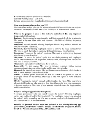6/28: Patient’s condition continues to deteriorate.
Current BW: 194 pounds. Diet: NPO.
Surgical jejeunostomy tube placed and nutrition support consult ordered.
What was the cause of the weight gain????
The cause of the weight gain was the accumulation of fluid in the abdomen (ascites) and
edema as a result of the cirrhosis. One of the side effects of Hepatamine is edema.
What is the purpose of each of the patient’s medications? List any important
drug:nutrient interactions.
Lactulose: For the patient’s encephalopathy and high ammonia level due to cirrhosis.
May need to increase fiber intake and consume 1500-2000 ml fluid/day to prevent
constipation.
Octreotide: For the patient’s bleeding esophageal varices. May need to decrease fat
intake to reduce GI side effects.
Vitamin K: For the bleeding esophageal varices to improve the blood clotting factor.
May need to watch the intake of coenzyme Q10 due to increased risk of clotting.
Compazine: To prevent the patient’s vomiting. May need to watch for an increased
appetite and increase in weight.
Morphine: To reduce the patient’s pain from the cholecystectomy and esophageal
varices. May need to watch for weight loss, increased thirst, and dehydration. Should take
with food to reduce GI distress.
Albumin: To increase low blood albumin due to cirrhosis.
Furosemide: To treat edema. May need to increase potassium intake, increase
magnesium intake, decrease sodium intake, and decrease caloric intake.
Lisinopril: To reduce hypertension. May need to decrease sodium and caloric intake as
well as insure adequate fluid/hydration intake.
Zantac: To reduce gastric secretions and risk of GERD in the patient so that the
esophageal varices are not irritated. May need to take with a glass of water and eat a
bland diet.
TUMS: To correct the patient’s stomach acidity to reduce the N&V. Make sure to have
adequate fluid intake and take separately from large fiber meals, iron, zinc, magnesium,
or fluoride supplement. Make sure to have adequate vitamin D intake for proper calcium
and bone metabolism.
Why was a surgical jejeunostomy tube placed?
A surgical jejunostomy tube was placed because the patient’s bleeding esophageal
varices were making it hard for him to eat orally. The esophageal varices were restricting
the patient’s ability to swallow and if he were to try and swallow food via eating orally it
may cause the varices to bleed even more.
Evaluate the patient’s nutrient needs and prescribe a tube feeding including type
(brand name), total volume and rate. Include a start rate and progression. Include
ONLY the Assessment section of the ADIME at this point.
 