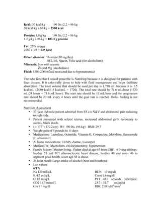 Kcal: 30 kcal/kg 190 lbs./2.2 = 86 kg
30 kcal/kg x 86 kg = 2580 kcal
Protein: 1.0 g/kg 190 lbs./2.2 = 86 kg
1.2 g/kg x 86 kg = 103.2 g protein
Fat: 25% energy
2580 x .25 = 645 kcal
Other vitamins: Thiamin (50 mg/day)
B12, B6, Niacin, Folic acid (for alcoholism)
Minerals: Iron with anemia
Zn and Mg (alcoholism)
Fluid: 1500-2000 (fluid restricted due to hyponatremia)
The tube feed that I would prescribe is NutriHep because it is designed for patients with
liver disease. It is calorically dense to help with fluid management and helps facilitate
absorption. The total volume that should be used per day is 1,720 mL because it is 1.5
kcal/mL (2580 kcal/1.5 kcal/mL = 1720). The total rate should be 71.6 mL/hour (1720
mL/24 hours = 71.6 mL/hour). The start rate should be 10 mL/hour and the progression
rate should be 20 mL every 4 hours until the goal rate is reached. Bolus feeding is not
recommended.
Nutrition Assessment
• 57-year old male patient admitted from ES c/o N&V and abdominal pain radiating
to right side.
• Patient presented with scleral icterus, increased abdominal girth secondary to
ascites, black stools.
• Ht: 5’7” (170.2 cm) Wt: 190 lbs. (86 kg) BMI: 29.7
• Weight gain of 4 pounds in 11 days
• Medications: Lactulose, Octretide, Vitamin K, Compazine, Morphine, furosamide
iv, albumin iv
• At home medications: TUMS, Zantac, Lisinopril
• Medical Hx: Alcoholism, cholecystectomy, hypertension
• Family history: Mother living. Father died at age 65 from CHF. 4 living siblings:
brother 53 had PCI atherosclerotic heart disease, brother 40 and sister 46 in
apparent good health, sister age 48 is obese.
• 24 hour recall: Large intake of alcohol (beer and bourbon).
• Lab values:
6/17:
Na 120 mEq/L
K 4.7 mEq/L
Cl 87 mEq/L
CO2 19.3 mmol/L
Glu 91 mg/dl
BUN 13 mg/dl
Creat 1.6 mg/dl
PTT 43.1 seconds (reference:
23.7 - 32.7 seconds)
RBC 2.88 x106
/mm3
 