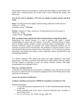 The probable reasons for the intolerance could be that tube feeding is uncomfortable. The
patient had a cholecystectomy that would result in pain following the surgery and
discomfort.
You do not need to calculate a TPN but you should reevaluate protein and Kcal
needs.
Kcal: 32 kcal/kg (patient has slightly increased energy needs due to mild asterixis)
190 lbs./2.2 = 86 kg
32 kcal/kg x 86 kg = 2752 kcal
Protein: .5 g/kg for 2-3 days, increase by .25 g/kg (patient has moved to grade 3)
190 lbs/2.2 = 86 kg
.5 g/kg x 86 kg = 43 g protein
Why was HepatAmine ordered and what is the drawback of using this product?
HepatAmine was ordered because it is used in patients with grade 2 hepatic
encephalopathy or greater and with cirrhosis. It provides a sufficient amount of amino
acids to promote protein synthesis without worsening hepatic encephalopathy. It also
provides nutritional support for patients who require parenteral nutrition and are
intolerant of general amino acid injections. The drawback to using this product is that it
may increase or decrease the amount of ions in the solution, so it is necessary to monitor
electrolytes. This product also results in water weight gain, edema, increased BUN, and
dilutional hyponatremia.
7/11 Patient stabilized. TPN tapered and patient diet order changed to clear liquid
progressing to oral diet as tolerated. Fluid restricted to 2000 ml/day, 2300 mg sodium,
soft diet. Prepare to discharge to home. Dx: chronic alcoholic cirrhosis with stable
encephalopathy and esophageal varices.
Why was a soft diet ordered?
A soft diet was ordered because of the patient’s esophageal varices. By having a soft diet
the goal is to reduce the risk of causing the esophageal varices from bleeding and causing
discomfort for the patient.
Answer the questions in bold above.
Conduct a nutrition assessment in ADIME for transition to oral diet (on 7/11)
Nutrition Assessment
• 57-year old male patient admitted from ES c/o N&V and abdominal pain radiating
to right side.
• Patient presented with scleral icterus, increased abdominal girth secondary to
ascites, black stools.
• Ht: 5’7” (170.2 cm) Wt: 190 lbs. (86 kg) BMI: 29.7
 