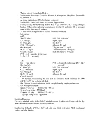 • Weight gain of 4 pounds in 11 days
• Medications: Lactulose, Octretide, Vitamin K, Compazine, Morphine, furosamide
iv, albumin iv
• At home medications: TUMS, Zantac, Lisinopril
• Medical Hx: cholecystectomy, alcoholism, hypertension
• Family history: Mother living. Father died at age 65 from CHF. 4 living siblings:
brother 53 has atherosclerotic heart disease, brother 40 and sister 46 in apparent
good health, sister age 48 is obese.
• 24 hour recall: Large intake of alcohol (beer and bourbon).
• Lab values:
6/17:
Na 120 mEq/L
K 4.7 mEq/L
Cl 87 mEq/L
CO2 19.3 mmol/L
Glu 91 mg/dl
BUN 13 mg/dl
Creat 1.6 mg/dl
PTT 43.1 seconds (reference:
23.7 - 32.7 seconds)
RBC 2.88 x106
/mm3
Hgb 9.1g/dl
Hct 26.9 %
Albumin 2.3 g/dl
Triglycerides 325 mg/dl
Total Cholesterol 250 mg/dl
HDL-Cholesterol 40 mg/dl
7/1:
Na 122 mEq/L
K 4.1 mEq/L
Cl 98 mEq/L
CO2 10 mmol/L
Glu 93 mg/dl
BUN 18 mg/dl
Creat 1.6 mg/dl
PTT 43.1 seconds (reference: 23.7 - 32.7
seconds)
RBC 2.88 x106
/mm3
Hgb 9.1 g/dl
Hct 26.9 %
Albumin 2.6 g/dl
• TPN tapered, transitioning to oral diet as tolerated: fluid restricted to 2000
mL/day, 2300 mg sodium, soft diet
• Dx: Chronic alcoholic cirrhosis, stable encephalopathy, esophageal varices
• Est. Kcal/protein needs
Kcal: 30 kcal/kg 190 lbs./2.2 = 86 kg
30 kcal/kg x 86 kg = 2580 kcal
Protein: 1.0 g/kg 190 lbs./2.2 = 86 kg
1.2 g/kg x 86 kg = 103.2 g protein
Nutrition Diagnosis
Excessive alcohol intake (NI-4.3) R/T alcoholism and drinking at all times of the day
AEB 24 hour recall and chronic alcoholic cirrhosis.
Swallowing difficulty (NC-1.1) R/T soft diet and fluid restriction AEB esophageal
varices and tube feeding.
 