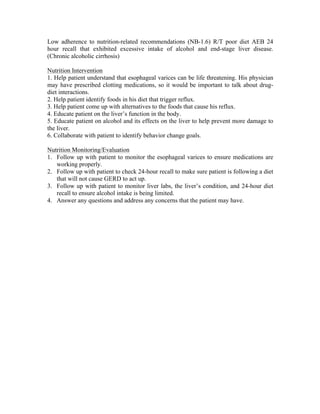 Low adherence to nutrition-related recommendations (NB-1.6) R/T poor diet AEB 24
hour recall that exhibited excessive intake of alcohol and end-stage liver disease.
(Chronic alcoholic cirrhosis)
Nutrition Intervention
1. Help patient understand that esophageal varices can be life threatening. His physician
may have prescribed clotting medications, so it would be important to talk about drug-
diet interactions.
2. Help patient identify foods in his diet that trigger reflux.
3. Help patient come up with alternatives to the foods that cause his reflux.
4. Educate patient on the liver’s function in the body.
5. Educate patient on alcohol and its effects on the liver to help prevent more damage to
the liver.
6. Collaborate with patient to identify behavior change goals.
Nutrition Monitoring/Evaluation
1. Follow up with patient to monitor the esophageal varices to ensure medications are
working properly.
2. Follow up with patient to check 24-hour recall to make sure patient is following a diet
that will not cause GERD to act up.
3. Follow up with patient to monitor liver labs, the liver’s condition, and 24-hour diet
recall to ensure alcohol intake is being limited.
4. Answer any questions and address any concerns that the patient may have.
 