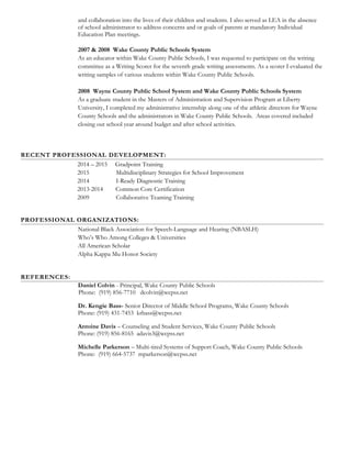 and collaboration into the lives of their children and students. I also served as LEA in the absence
of school administrator to address concerns and or goals of parents at mandatory Individual
Education Plan meetings.
2007 & 2008 Wake County Public Schools System
As an educator within Wake County Public Schools, I was requested to participate on the writing
committee as a Writing Scorer for the seventh grade writing assessments. As a scorer I evaluated the
writing samples of various students within Wake County Public Schools.
2008 Wayne County Public School System and Wake County Public Schools System
As a graduate student in the Masters of Administration and Supervision Program at Liberty
University, I completed my administrative internship along one of the athletic directors for Wayne
County Schools and the administrators in Wake County Public Schools. Areas covered included
closing out school year around budget and after school activities.
RECENT PROFESSIONAL DEVELOPMENT:
2014 – 2015 Gradpoint Training
2015 Multidisciplinary Strategies for School Improvement
2014 I-Ready Diagnostic Training
2013-2014 Common Core Certification
2009 Collaborative Teaming Training
PROFESSIONAL ORGANIZATIONS:
National Black Association for Speech-Language and Hearing (NBASLH)
Who’s Who Among Colleges & Universities
All American Scholar
Alpha Kappa Mu Honor Society
REFERENCES:
Daniel Colvin - Principal, Wake County Public Schools
Phone: (919) 856-7710 dcolvin@wcpss.net
Dr. Kengie Bass- Senior Director of Middle School Programs, Wake County Schools
Phone: (919) 431-7453 krbass@wcpss.net
Antoine Davis – Counseling and Student Services, Wake County Public Schools
Phone: (919) 856-8165 adavis3@wcpss.net
Michelle Parkerson – Multi-tired Systems of Support Coach, Wake County Public Schools
Phone: (919) 664-5737 mparkerson@wcpss.net
 