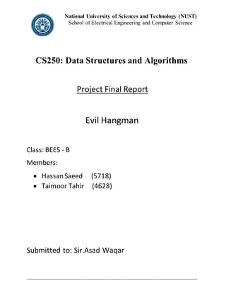 National University of Sciences and Technology (NUST)
School of Electrical Engineering and Computer Science
_____________________________________________________________________________________
CS250: Data Structures and Algorithms
Project Final Report
Evil Hangman
Class: BEE5 - B
Members:
 HassanSaeed (5718)
 Taimoor Tahir (4628)
Submitted to: Sir.Asad Waqar
 