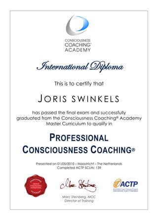 International Diploma
This is to certify that
JO R I S S W I N K E L S
has passed the final exam and successfully
graduated from the Consciousness Coaching® Academy
Master Curriculum to qualify in
PROFESSIONAL
CONSCIOUSNESS COACHING®
Presented on 01/05/2010 – Maastricht – The Netherlands
Completed ACTP SCLHs: 139	
	
Marc Steinberg, MCC
Director of Training
 