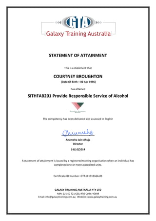STATEMENT OF ATTAINMENT
This is a statement that
COURTNEY BROUGHTON
(Date Of Birth – 02 Apr 1996)
has attained
SITHFAB201 Provide Responsible Service of Alcohol
The competency has been delivered and assessed in English
_______________________
Anumeha Jain Ahuja
Director
14/10/2014
A statement of attainment is issued by a registered training organisation when an individual has
completed one or more accredited units.
Certificate ID Number: GTA141011666-01
GALAXY TRAINING AUSTRALIA PTY LTD
ABN: 22 160 721 620, RTO Code: 40698
Email: info@galaxytraining.com.au; Website: www.galaxytraining.com.au
 