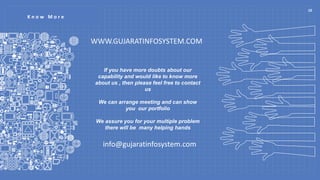 K n o w M o r e
If you have more doubts about our
capability and would like to know more
about us , then please feel free to contact
us
We can arrange meeting and can show
you our portfolio
We assure you for your multiple problem
there will be many helping hands
WWW.GUJARATINFOSYSTEM.COM
info@gujaratinfosystem.com
10
 
