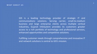 2
W H A T A B O U T U S
GIS is a leading technology provider of strategic IT and
communications solutions. Serving carrier, small-to-medium
business and large enterprise clients across multiple vertical
industries, Gujarat InfoSystem provides its customers greater
access to a rich portfolio of technology and professional services,
enhanced opportunities and competitive solutions.
Fulfilling customer needs through comprehensive and innovative IT
and network solutions is central to GIS's mission.
 