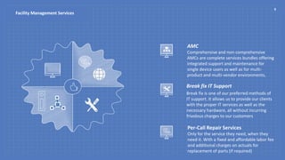AMC
Comprehensive and non-comprehensive
AMCs are complete services bundles offering
integrated support and maintenance for
single device users as well as for multi-
product and multi-vendor environments,
Break fix IT Support
Break fix is one of our preferred methods of
IT support. It allows us to provide our clients
with the proper IT services as well as the
necessary hardware, all without incurring
frivolous charges to our customers
Per-Call Repair Services
Only for the service they need, when they
need it. With a fixed and affordable labor fee
and additional charges on actuals for
replacement of parts (if required)
6
Facility Management Services
 