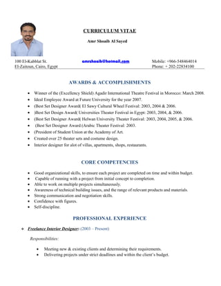 CURRICULUM VITAE
Amr Shoaib Al Sayed
100 El-Kabblat St. amrshoaib@hotmail.com Mobile: +966-548464014
El-Zaitoun, Cairo, Egypt Phone: + 202-22834100
AWARDS & ACCOMPLISHMENTS
• Winner of the (Excellency Shield) Agadir International Theatre Festival in Morocco: March 2008.
• Ideal Employee Award at Future University for the year 2007.
• (Best Set Designer Award( El Sawy Cultural Wheel Festival: 2003, 2004 & 2006.
• )Best Set Design Award( Universities Theater Festival in Egypt: 2003, 2004, & 2006.
• (Best Set Designer Award( Helwan University Theater Festival: 2003, 2004, 2005, & 2006.
• (Best Set Designer Award (Arabic Theater Festival: 2003.
• (President of Student Union at the Academy of Art.
• Created over 25 theater sets and costume design.
• Interior designer for alot of villas, apartments, shops, restaurants.
CORE COMPETENCIES
• Good organizational skills, to ensure each project are completed on time and within budget.
• Capable of running with a project from initial concept to completion.
• Able to work on multiple projects simultaneously.
• Awareness of technical building issues, and the range of relevant products and materials.
• Strong communication and negotiation skills.
• Confidence with figures.
• Self-discipline.
PROFESSIONAL EXPERIENCE
 Freelance Interior Designer: (2003 – Present)
Responsibilities:
• Meeting new & existing clients and determining their requirements.
• Delivering projects under strict deadlines and within the client’s budget.
 