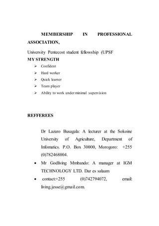 MEMBERSHIP IN PROFESSIONAL
ASSOCIATION,
University Pentecost student fellowship (UPSF
MY STRENGTH
 Confident
 Hard worker
 Quick learner
 Team player
 Ability to work under minimal supervision
REFFEREES
Dr Lazaro Busagala: A lecturer at the Sokoine
University of Agriculture, Department of
Infomatics. P.O. Box 30000, Morogoro: +255
(0)782468004.
 Mr Godliving Mmbando: A manager at IGM
TECHNOLOGY LTD. Dar es salaam
 contact:+255 (0)742794072, email:
living.jesse@gmail.com.
 