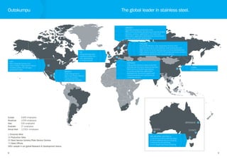 8
UK
Integrated specialty
stainless production
site, specialising
in long products.
USA
New integrated production
site in Calvert. High-performance
stainless plate, bar and pipe
production units.
MEXICO
Cold-rolling mill in
San Louis Potosi, Mexico.
Focus on ferritics
and tailored solutions.
Europe 	 6,890 employees
Americas 	 2,006 employees
Asia 	 630 employees
Australia	 27 employees
Group total 	 12,561+ employees
1 Chromite Mine
25 Production Sites
29 Steel Service Centres/Plate Service Centres
73 Sales Offices
300+ people in our global Research & Development teams.
Outokumpu
9
SWEDEN
Specialty stainless production units.
R&D centre at Avesta specialising in special grades
(process, product, application), corrosion and
fabrication, application development and technical
support and market development.
GERMANY
High quality stainless steel production
and high performance alloys production.
R&D centre at Krefeld specialising
in surface properties, application
development, technical support and
market development, and technical
customer service.
CHINA
Cold-rolling and service centres.
FINLAND
Group HQ. Modern, fully integrated chrome mine,
ferrochrome works and stainless steel production unit.
R&D centre at Tornio specialising in process development,
high volume austenitic and ferritic grades (process, product,
application), and technical customer service.
The global leader in stainless steel.
MELBOURNE, AUSTRALIA
Local service centre offering range
of value added products including
enhanced brush polishing,
cut-to-length and sheet polishing.
PERTH SYDNEY
BRISBANE
 