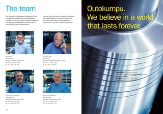10
The team
VICTORIA
Kevin Collier
Business Development Sales
Ph: +61 3 9369 3344
M: +61 418 536 042
WESTERN AUSTRALIA
Ray Horsman
Business Development Sales
Ph: +61 8 9456 3100
M: +61 418 925 822
QUEENSLAND
Ken Hayes
Business Development Sales Leader
Ph: +61 7 3267 7266
M: +61 418 748 831
NEW SOUTH WALES
George Miech
Business Development Sales
Ph: +61 2 4295 7914
M: +61 419 698 773
The Outokumpu local Business Development Team
is conveniently located close to you right across
Australia, and has many years of practical experience
and applications knowledge with stainless steels,
and high performance stainless alloys.
They can help you solve your material specification
and supply problems, and discuss with you and
your team how to select the best grade and
surface finish to suit your material requirements.
Outokumpu.
We believe in a world
that lasts forever.
Head Office, Outokumpu Pty Ltd
134–136 Fitzgerald Road, North Laverton, 3026
Victoria, Australia
Telephone +61 (0)3 9369 3344
Facsimile +61 (0)3 9360 9355
 