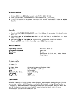 Academic profile:
• B.Tech(ECE) from GITAM University with 72.7% (2008-2012)
• I.P.E from Board of Intermediate Education with 90.7% (2006-2008)
• S.S.C from Board of Secondary Education with 90.3% (2005-2006) in Z.P.H school
Satulur.
Awards:
• Received PRATHIBHA PURASKAR award from State Government of Andhra Pradesh
for S.S.C
• Received STAR OF THE QUARTER award for the first quarter of 2014 from DST World
Wide services.
• Received STAR OF THE MONTH award for the month June 2015 from Amdocs
• Received SPOT award in the November month 2015 from Amdocs
Technical Skills:
Operating Systems Windows, 2000, XP
Programming Skills VB Script,
Databases Oracle
Tools Knowledge on QTP, QC, Team player,
Jira, Zephyr
Project Profile
Project #1:
Project Title : Revenue Management for Cloud (RMC)
Duration : Apr 21th 2016 to till date
Role : Consultant.
Technologies Used : Manual Testing
Database : Oracle
Bug Tracker : SD Tracker
Description:
Model N is a product which handles entire Revenue management of Medical manufacturer
companies. Product Model N has the modules like Contracts & pricing, Sales, Rebates &
Chargebacks, Managed care for Commercial operations also Medicaid, Medicare, FSS, PHS
and GP for Government contracts. Model N has a feature to handle entire Revenue
management process from end to end flow.
 