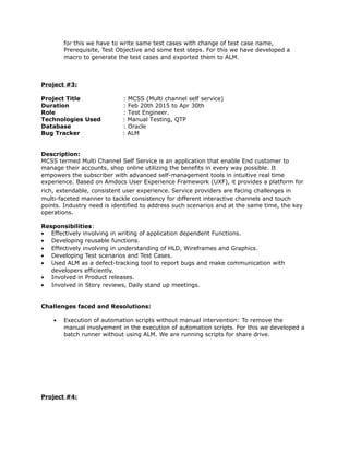 for this we have to write same test cases with change of test case name,
Prerequisite, Test Objective and some test steps. For this we have developed a
macro to generate the test cases and exported them to ALM.
Project #3:
Project Title : MCSS (Multi channel self service)
Duration : Feb 20th 2015 to Apr 30th
Role : Test Engineer.
Technologies Used : Manual Testing, QTP
Database : Oracle
Bug Tracker : ALM
Description:
MCSS termed Multi Channel Self Service is an application that enable End customer to
manage their accounts, shop online utilizing the benefits in every way possible. It
empowers the subscriber with advanced self-management tools in intuitive real time
experience. Based on Amdocs User Experience Framework (UXF), it provides a platform for
rich, extendable, consistent user experience. Service providers are facing challenges in
multi-faceted manner to tackle consistency for different interactive channels and touch
points. Industry need is identified to address such scenarios and at the same time, the key
operations.
Responsibilities:
• Effectively involving in writing of application dependent Functions.
• Developing reusable functions.
• Effectively involving in understanding of HLD, Wireframes and Graphics.
• Developing Test scenarios and Test Cases.
• Used ALM as a defect-tracking tool to report bugs and make communication with
developers efficiently.
• Involved in Product releases.
• Involved in Story reviews, Daily stand up meetings.
Challenges faced and Resolutions:
• Execution of automation scripts without manual intervention: To remove the
manual involvement in the execution of automation scripts. For this we developed a
batch runner without using ALM. We are running scripts for share drive.
Project #4:
 