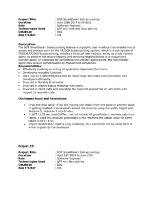Project Title : DST SmartDesk² Sub accounting
Duration : June 26th 2014 to till date
Role : Software Engineer.
Technologies Used : QTP with web and Java add-ins
Database : DB2
Bug Tracker : Jira
Description:
The DST SmartDesk² Subaccounting feature is a graphic user interface that enables you to
access and process work on the TA2000 Subaccounting system, which is a sub-system of
TA2000.TA2000 Subaccounting, enables a financial intermediary, acting as a sub transfer
agent, to perform the record-keeping and servicing responsibilities of a mutual fund
transfer agent. In exchange for performing the transfer agent duties, the sub transfer
agent may receive compensation by mutual fund companies.
Responsibilities:
• Effectively involving in writing of application dependent Functions.
• Developing reusable functions.
• Used Jira as a defect-tracking tool to report bugs and make communication with
developers efficiently.
• Involved in Monthly Prod install.
• Involved in Weekly Status Meetings with client.
• Involved in client calls and providing the required support for on-site team with
respect to reusable code
Challenges faced and Resolutions:
• Drop and drop issue: If we are moving one object from one place to another place
IE getting crashed. I successfully solved this issue by using the width, height and
absolute X, absolute Y coordinates.
• In UFT 11.53 we used CellText method instead of getcelldata to retrieve data from
tables. I used this because getcelldata is not returning the actual value for some
tables in UFT 11.53
• Object identification itself is a big challenge. So I overcome this by using Item id
which is given by the developer.
Project #5:
Project Title : DST SmartDesk² Sub accounting
Duration : April 14th
2014 to June 20th
Role : Software Engineer.
Technologies Used : QTP with flex add-ins
Database : DB2
Bug Tracker : Jira
 