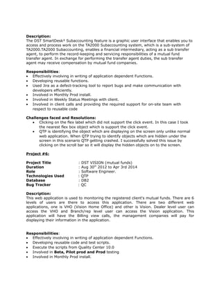Description:
The DST SmartDesk² Subaccounting feature is a graphic user interface that enables you to
access and process work on the TA2000 Subaccounting system, which is a sub-system of
TA2000.TA2000 Subaccounting, enables a financial intermediary, acting as a sub transfer
agent, to perform the record-keeping and servicing responsibilities of a mutual fund
transfer agent. In exchange for performing the transfer agent duties, the sub transfer
agent may receive compensation by mutual fund companies.
Responsibilities:
• Effectively involving in writing of application dependent Functions.
• Developing reusable functions.
• Used Jira as a defect-tracking tool to report bugs and make communication with
developers efficiently.
• Involved in Monthly Prod install.
• Involved in Weekly Status Meetings with client.
• Involved in client calls and providing the required support for on-site team with
respect to reusable code
Challenges faced and Resolutions:
• Clicking on the flex label which did not support the click event. In this case I took
the nearest flex box object which is support the click event.
• QTP is identifying the object which are displaying on the screen only unlike normal
web application. When QTP trying to identify objects which are hidden under the
screen in this scenario QTP getting crashed. I successfully solved this issue by
clicking on the scroll bar so it will display the hidden objects on to the screen.
Project #6:
Project Title : DST VISION (mutual funds)
Duration : Aug 30th
2012 to Apr 3rd 2014
Role : Software Engineer.
Technologies Used : QTP
Database : DB2
Bug Tracker : QC
Description:
This web application is used to monitoring the registered client's mutual funds. There are 6
levels of users are there to access this application. There are two different web
applications, one is VHO (Vision Home Office) and other is Vision. Dealer level user can
access the VHO and Branch/rep level user can access the Vision application. This
application will have the Billing view calls, the management companies will pay for
displaying their information in the application.
Responsibilities:
• Effectively involving in writing of application dependent Functions.
• Developing reusable code and test scripts.
• Execute the scripts from Quality Center 10.0
• Involved in Beta, Pilot prod and Prod testing
• Involved in Monthly Prod install.
 