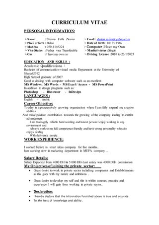 CURRICULUM VITAE
PERSONALINFORMATION:
> Name : Shaima Fathi Zimmo > Email : shaima.zamo@yahoo.com
> Place ofbirth : Dubai > Date of Birth: 10/ 9 / 1989
> Mob No : 050-1146224 > Computer : Have my Own
> Visa Status :Father visa Transferable > Marital status :Single
> Car :I have my own car > Driving License :2010 to 23/1/2023
EDUCATION AND SKILLS :
Academic Qualifications :
Bachelor of communication-visual media Department at the University of
Sharjah2012
High School graduate of 2007
Good at dealing with computer software such as an excellent
MS Windows. MS Words - MS Excel / Accses - MS PowerPoint
In addition to design programs such as:
Photoshop - Illustrator - InDesign
LANGUAGES :
English – Arabic
CareerObjective:
To play in a progressively growing organization where I can fully expand my creative
abilities
And make positive contribution towards the growing of the company leading to carrier
advancement
I am thoroughly reliable hard wording and honest person I enjoy working in any
environment and
Always work to my full competence friendly and have strong personality who also
enjoys dealing
With deference people.
WORK EXPERIENCE:
I worked before in smart ideas company for five months..
Iam working now in marketing department in MEPA company ..
Salary Details:
Salary Expected from 4000 DH to 5 000 DH-Last salary was 4000 DH+ commission
My Objectives of joining the private sector:
 Great desire to work in private sector including companies and Establishments
as this goes with my nature and ambitions .
 Great desire to develop my self and this is within courses, practice and
experience I will gain from working in private sector..
 Declaration:
 I hereby declare that the information furnished above is true and accurate
 To the best of knowledge and ability.
 