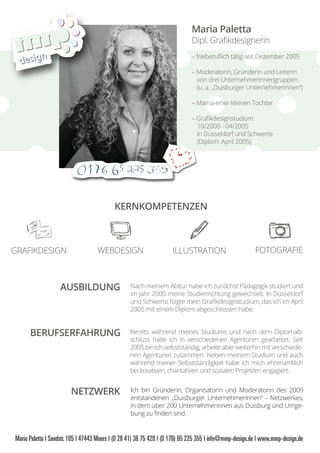 Maria Paletta
Dipl. Graﬁkdesignerin
– freiberuﬂich tätig seit Dezember 2005
– Moderatorin, Gründerin und Leiterin
von drei Unternehmerinnengruppen
(u. a. „Duisburger Unternehmerinnen“)
– Mama einer kleinen Tochter
– Graﬁkdesignstudium:
10/2000 - 04/2005
in Düsseldorf und Schwerte
(Diplom: April 2005)
AUSBILDUNG
BERUFSERFAHRUNG
NETZWERK
KERNKOMPETENZEN
GRAFIKDESIGN WEBDESIGN ILLUSTRATION FOTOGRAFIE
Nach meinem Abitur habe ich zunächst Pädagogik studiert und
im Jahr 2000 meine Studienrichtung gewechselt. In Düsseldorf
und Schwerte folgte mein Graﬁkdesignstudium, das ich im April
2005 mit einem Diplom abgeschlossen habe.
Bereits während meines Studiums und nach dem Diplomab-
schluss habe ich in verschiedenen Agenturen gearbeitet. Seit
2005 bin ich selbstständig, arbeite aber weiterhin mit verschiede-
nen Agenturen zusammen. Neben meinem Studium und auch
während meiner Selbstständigkeit habe ich mich ehrenamtlich
bei kreativen, charitativen und sozialen Projekten engagiert.
Ich bin Gründerin, Organisatorin und Moderatorin des 2009
entstandenen „Duisburger Unternehmerinnen“ - Netzwerkes,
in dem über 200 Unternehmerinnen aus Duisburg und Umge-
bung zu ﬁnden sind.
 