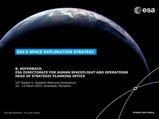 ESA UNCLASSIFIED – For Official UseESA UNCLASSIFIED – For public release
53rd Robert H. Goddard Memorial Symposium
10 - 12 March 2015, Greenbelt, Maryland
ESA’S SPACE EXPLORATION STRATEGY
B. HUFENBACH,
ESA DIRECTORATE FOR HUMAN SPACEFLIGHT AND OPERATIONS
HEAD OF STRATEGIC PLANNING OFFICE
 