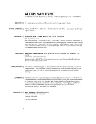 ALEXIS VAN DYNE
5534 MeadowcrestSt. Roanoke,VA 24019 | vandynam@dukes.jmu.edu | 5409048697
OBJECTIVE To seek employmentatJames Madison Universitythrough a Work Study.
SKILLS & ABILITIES Proficientin MS Word ● MS Excel ● MS PowerPoint● MS Office ● Manage group of people
● quick to learn
EXPERIENCE SCOOPER/CREW LEADER ● BRUSTER’S REAL ICECREAN
MAY 2015- AUG 2016
Was promoted from a Scooper to a Crew Leader within 2 months ofworking at Bruster’s.As
Crew Leader I have to open and close the store, manage the crew and assign them different
tasks,and take care of customers concerns and phone calls.As a crew leader I also have to
serve and interact with customers, Iwas also trained to make ice cream cakes and to make
ice cream within this period oftime.
EDUCATION NORTHSIDE HIGH SCHOOL, 6758 NORTHSIDE HIGH SCHOOL RD, ROANOKE, VA
24019
ADVANCED DIPLOMA/HONORS
Graduated with a 3.62 GPA with honors and governors seal.Also took Dual Enrolled and
AP classes throughouthigh school.
COMMUNICATION In marching band itwas my job as drum captain and drum major to oversee my section or
the entire band. I had to manage conflictin my section or band,schedule practices for my
section,and make sure that the band and my section ran smoothly in order to function
properly.
LEADERSHIP In high school I had many leadership opportunities.My sophomore year I was elected to be
Field Manager and EquipmentManager for marching band.Junior year I was also elected to
be the school editor for our Key Club and was chosen to be Drum Captain for marching
band.Senior year I was chosen to be the drum major for the marching band.In all of these
leadership roles Ihave had the opportunityto participate in, my job has been to
communicate and work with others in a team effort.
REFERENCES GARY LIERMAN, MANAGER/OWNER
BRUSTER’S REAL ICECREAM
*Store #: 366-6648
Cell:540-354-4482
 