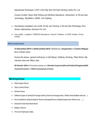 Operational Techniques ( EOT ) from Rig Tech Oil Field Training Centre Pvt. Ltd
Course Content: Basic Well Testing and Slickline Operations, Introduction to Oil and Gas
technology, Rig Math’s, QHSE, Fire Fighting
 Seamlessly completed one month On the Job Training in Oil and Gas Technology from
Yennai Hydrocarbon Services Pvt. Ltd.
 Successfully completed NEBOSH International General Certificate in EHST Institute Private
Limited
Work Experience
21-December-2010 to 04-November-2012: Worked as a Supervisor in Cochin Shipyar
d on contract basis
During this tenure, gained proficiency in Hull Repair, Welding, Grinding, Plate Works, Me
chanical Jobs and Office Jobs
05-October-2014 to Presently working as a Worksite Supervisor(Permit Holder/Chargehand/Me
chanical Foreman) in TOCO.LLC,Sultanate of oman
Working Areas
 Ship Engine Room
 Ship Control Room
 Wheel House
 Different types of tanks(Oil storage tanks,Chemical storage tanks, Water tanks,Ballast tank,etc…)
 Accomodations Areas(Captains Rooms,Storage Rooms,Safety Equipments Rooms etc…..)
 Decks(Funnel deck.Boat deck)
 Battery Rooms
 Port and Starboard sides
 