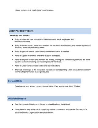related systems in all health department locations.
JOB SPECIFICATIONS:
Knowledge and Abilities:
 Ability to meet and deal tactfully and courteously with fellow employees and
vendors/contractors.
 Ability to install, inspect, repair and maintain the electrical, plumbing and other related systems of
all district health department locations.
 Ability to perform various clean-up and maintenance tasks as needed.
 Ability to update inventories and other supplies as needed.
 Ability to inspect, operate and maintain the heating, cooling and ventilation system and the boiler
system. Skill in maintaining and repairing security hardware.
 Ability to understand complex written and oral instructions.
 Thorough knowledge of the occupation hazards and corresponding safety precautions necessary
for the safe performance of assigned duties
Personal Skills
Good verbal and written communication skills, Fast learner and Hard Worker.
Other Information
 Best Performer in Athletics and Games in school level and district level
 Have played a very active role in organizing various tournaments and was the Secretary of a
social awareness Organization at my native town.
 