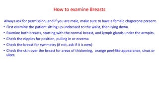 How to examine Breasts
Always ask for permission, and if you are male, make sure to have a female chaperone present.
• First examine the patient sitting up undressed to the waist, then lying down.
• Examine both breasts, starting with the normal breast, and lymph glands under the armpits.
• Check the nipples for position, pulling in or eczema
• Check the breast for symmetry (if not, ask if it is new)
• Check the skin over the breast for areas of thickening, orange peel-like appearance, sinus or
ulcer.
 